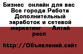 Бизнес- онлайн для вас! - Все города Работа » Дополнительный заработок и сетевой маркетинг   . Алтай респ.